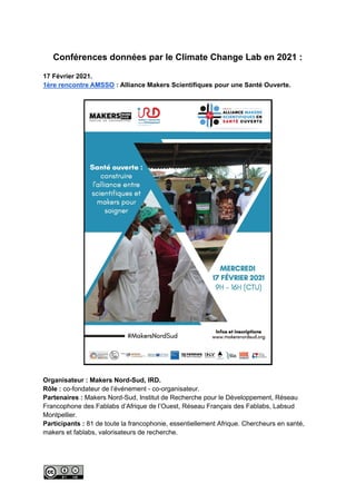 Conférences données par le Climate Change Lab en 2021 :
17 Février 2021.
1ère rencontre AMSSO : Alliance Makers Scientifiques pour une Santé Ouverte.
Organisateur : Makers Nord-Sud, IRD.
Rôle : co-fondateur de l’événement - co-organisateur.
Partenaires : Makers Nord-Sud, Institut de Recherche pour le Développement, Réseau
Francophone des Fablabs d’Afrique de l’Ouest, Réseau Français des Fablabs, Labsud
Montpellier.
Participants : 81 de toute la francophonie, essentiellement Afrique. Chercheurs en santé,
makers et fablabs, valorisateurs de recherche.
 
