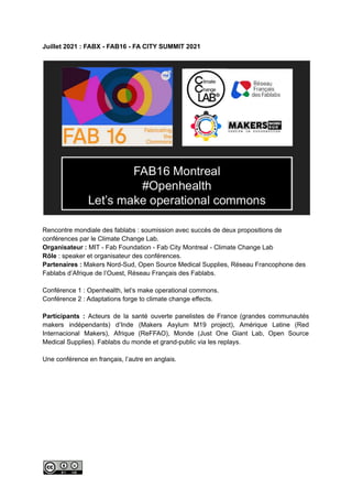 Juillet 2021 : FABX - FAB16 - FA CITY SUMMIT 2021
Rencontre mondiale des fablabs : soumission avec succès de deux propositions de
conférences par le Climate Change Lab.
Organisateur : MIT - Fab Foundation - Fab City Montreal - Climate Change Lab
Rôle : speaker et organisateur des conférences.
Partenaires : Makers Nord-Sud, Open Source Medical Supplies, Réseau Francophone des
Fablabs d’Afrique de l’Ouest, Réseau Français des Fablabs.
Conférence 1 : Openhealth, let’s make operational commons.
Conférence 2 : Adaptations forge to climate change effects.
Participants : Acteurs de la santé ouverte panelistes de France (grandes communautés
makers indépendants) d’Inde (Makers Asylum M19 project), Amérique Latine (Red
Internacional Makers), Afrique (ReFFAO), Monde (Just One Giant Lab, Open Source
Medical Supplies). Fablabs du monde et grand-public via les replays.
Une conférence en français, l’autre en anglais.
 