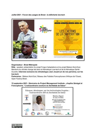 Juillet 2021 - Forum des usages de Brest - la déferlante low tech
Organisateur : Brest Métropole
Rôle : speaker, présentation du projet Forge d’adaptations et du projet Makers Nord-Sud.
Mentions du climate change lab dans la thématique Low-tech et de la thématique Santé
Ouverte. Interview exclusive du climatologue Jean Jouzel (un de nos parrains), sur les
low-tech.
Partenaires : Makers Nord-Sud, Réseau des Fablabs Francophones d’Afrique de l’Ouest,
Open Factory Brest.
15 septembre 2021 - Séminaire du Project Management Institute - chapître Sénégal et
Francophonie. “L’extraordinaire aventure du Senfablab de Dakar”
 