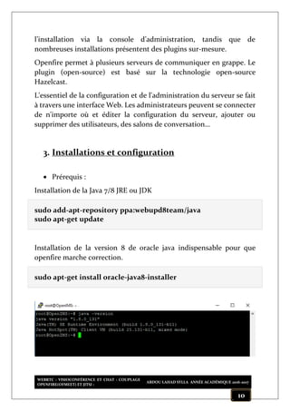 WEBRTC : VISIOCONFÉRENCE ET CHAT : COUPLAGE
OPENFIRE(OFMEET) ET JITSI :
ABDOU LAHAD SYLLA ANNÉE ACADÉMIQUE 2016-2017
10
l’installation via la console d’administration, tandis que de
nombreuses installations présentent des plugins sur-mesure.
Openfire permet à plusieurs serveurs de communiquer en grappe. Le
plugin (open-source) est basé sur la technologie open-source
Hazelcast.
L'essentiel de la configuration et de l'administration du serveur se fait
à travers une interface Web. Les administrateurs peuvent se connecter
de n'importe où et éditer la configuration du serveur, ajouter ou
supprimer des utilisateurs, des salons de conversation…
3. Installations et configuration
 Prérequis :
Installation de la Java 7/8 JRE ou JDK
sudo add-apt-repository ppa:webupd8team/java
sudo apt-get update
Installation de la version 8 de oracle java indispensable pour que
openfire marche correction.
sudo apt-get install oracle-java8-installer
 