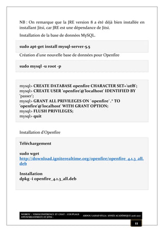 WEBRTC : VISIOCONFÉRENCE ET CHAT : COUPLAGE
OPENFIRE(OFMEET) ET JITSI :
ABDOU LAHAD SYLLA ANNÉE ACADÉMIQUE 2016-2017
11
NB : On remarque que la JRE version 8 a été déjà bien installée en
installant Jitsi, car JRE est une dépendance de Jitsi.
Installation de la base de données MySQL.
sudo apt-get install mysql-server-5.5
Création d’une nouvelle base de données pour Openfire
sudo mysql -u root -p
mysql> CREATE DATABASE openfire CHARACTER SET='utf8';
mysql> CREATE USER 'openfire'@'localhost' IDENTIFIED BY
'passer';
mysql> GRANT ALL PRIVILEGES ON `openfire`.* TO
'openfire'@'localhost' WITH GRANT OPTION;
mysql> FLUSH PRIVILEGES;
mysql> quit
Installation d’Openfire
Téléchargement
sudo wget
http://download.igniterealtime.org/openfire/openfire_4.1.3_all.
deb
Installation
dpkg -i openfire_4.1.3_all.deb
 