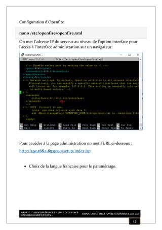 WEBRTC : VISIOCONFÉRENCE ET CHAT : COUPLAGE
OPENFIRE(OFMEET) ET JITSI :
ABDOU LAHAD SYLLA ANNÉE ACADÉMIQUE 2016-2017
12
Configuration d’Openfire
nano /etc/openfire/openfire.xml
On met l’adresse IP du serveur au niveau de l’option interface pour
l’accès à l’interface administration sur un navigateur.
Pour accéder à la page administration on met l’URL ci-dessous :
http://192.168.1.85:9090/setup/index.jsp
 Choix de la langue française pour le paramétrage.
 