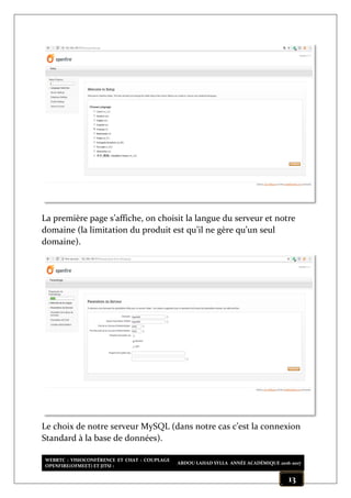 WEBRTC : VISIOCONFÉRENCE ET CHAT : COUPLAGE
OPENFIRE(OFMEET) ET JITSI :
ABDOU LAHAD SYLLA ANNÉE ACADÉMIQUE 2016-2017
13
La première page s’affiche, on choisit la langue du serveur et notre
domaine (la limitation du produit est qu’il ne gère qu’un seul
domaine).
Le choix de notre serveur MySQL (dans notre cas c’est la connexion
Standard à la base de données).
 