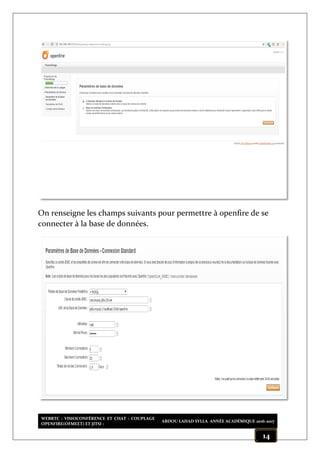 WEBRTC : VISIOCONFÉRENCE ET CHAT : COUPLAGE
OPENFIRE(OFMEET) ET JITSI :
ABDOU LAHAD SYLLA ANNÉE ACADÉMIQUE 2016-2017
14
On renseigne les champs suivants pour permettre à openfire de se
connecter à la base de données.
 
