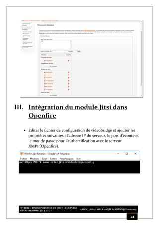 WEBRTC : VISIOCONFÉRENCE ET CHAT : COUPLAGE
OPENFIRE(OFMEET) ET JITSI :
ABDOU LAHAD SYLLA ANNÉE ACADÉMIQUE 2016-2017
21
III. Intégration du module Jitsi dans
Openfire
 Editer le fichier de configuration de videobridge et ajouter les
propriétés suivantes : l’adresse IP du serveur, le port d’écoute et
le mot de passe pour l’authentification avec le serveur
XMPP(Openfire).
 