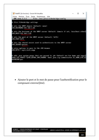 WEBRTC : VISIOCONFÉRENCE ET CHAT : COUPLAGE
OPENFIRE(OFMEET) ET JITSI :
ABDOU LAHAD SYLLA ANNÉE ACADÉMIQUE 2016-2017
22
 Ajouter le port et le mot de passe pour l’authentification pour le
composant externe(Jitsi).
 