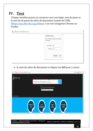 WEBRTC : VISIOCONFÉRENCE ET CHAT : COUPLAGE
OPENFIRE(OFMEET) ET JITSI :
ABDOU LAHAD SYLLA ANNÉE ACADÉMIQUE 2016-2017
24
IV. Test
Chaque membre pourra se connecter avec son login, mot de passe et
le mot de de passe du salon de discussion à partir de l’URL
(https://192.168.1.85:7443/ofmeet ) sur son navigateur Chrome ou
Firefox
 le nom du salon de discussion et cliquez sur GO pour y entrer
 