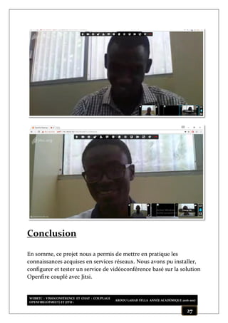 WEBRTC : VISIOCONFÉRENCE ET CHAT : COUPLAGE
OPENFIRE(OFMEET) ET JITSI :
ABDOU LAHAD SYLLA ANNÉE ACADÉMIQUE 2016-2017
27
Conclusion
En somme, ce projet nous a permis de mettre en pratique les
connaissances acquises en services réseaux. Nous avons pu installer,
configurer et tester un service de vidéoconférence basé sur la solution
Openfire couplé avec Jitsi.
 