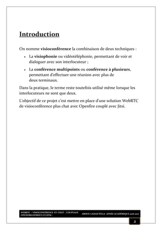 WEBRTC : VISIOCONFÉRENCE ET CHAT : COUPLAGE
OPENFIRE(OFMEET) ET JITSI :
ABDOU LAHAD SYLLA ANNÉE ACADÉMIQUE 2016-2017
2
Introduction
On nomme visioconférence la combinaison de deux techniques :
 La visiophonie ou vidéotéléphonie, permettant de voir et
dialoguer avec son interlocuteur ;
 La conférence multipoints ou conférence à plusieurs,
permettant d'effectuer une réunion avec plus de
deux terminaux.
Dans la pratique, le terme reste toutefois utilisé même lorsque les
interlocuteurs ne sont que deux.
L’objectif de ce projet c’est mettre en place d’une solution WebRTC
de visioconférence plus chat avec Openfire couplé avec Jitsi.
 