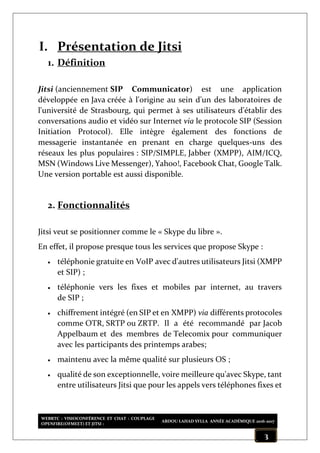 WEBRTC : VISIOCONFÉRENCE ET CHAT : COUPLAGE
OPENFIRE(OFMEET) ET JITSI :
ABDOU LAHAD SYLLA ANNÉE ACADÉMIQUE 2016-2017
3
I. Présentation de Jitsi
1. Définition
Jitsi (anciennement SIP Communicator) est une application
développée en Java créée à l'origine au sein d'un des laboratoires de
l'université de Strasbourg, qui permet à ses utilisateurs d'établir des
conversations audio et vidéo sur Internet via le protocole SIP (Session
Initiation Protocol). Elle intègre également des fonctions de
messagerie instantanée en prenant en charge quelques-uns des
réseaux les plus populaires : SIP/SIMPLE, Jabber (XMPP), AIM/ICQ,
MSN (Windows Live Messenger), Yahoo!, Facebook Chat, Google Talk.
Une version portable est aussi disponible.
2. Fonctionnalités
Jitsi veut se positionner comme le « Skype du libre ».
En effet, il propose presque tous les services que propose Skype :
 téléphonie gratuite en VoIP avec d'autres utilisateurs Jitsi (XMPP
et SIP) ;
 téléphonie vers les fixes et mobiles par internet, au travers
de SIP ;
 chiffrement intégré (en SIP et en XMPP) via différents protocoles
comme OTR, SRTP ou ZRTP. Il a été recommandé par Jacob
Appelbaum et des membres de Telecomix pour communiquer
avec les participants des printemps arabes;
 maintenu avec la même qualité sur plusieurs OS ;
 qualité de son exceptionnelle, voire meilleure qu'avec Skype, tant
entre utilisateurs Jitsi que pour les appels vers téléphones fixes et
 