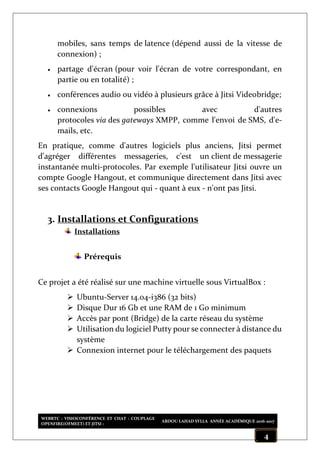 WEBRTC : VISIOCONFÉRENCE ET CHAT : COUPLAGE
OPENFIRE(OFMEET) ET JITSI :
ABDOU LAHAD SYLLA ANNÉE ACADÉMIQUE 2016-2017
4
mobiles, sans temps de latence (dépend aussi de la vitesse de
connexion) ;
 partage d'écran (pour voir l'écran de votre correspondant, en
partie ou en totalité) ;
 conférences audio ou vidéo à plusieurs grâce à Jitsi Videobridge;
 connexions possibles avec d'autres
protocoles via des gateways XMPP, comme l'envoi de SMS, d'e-
mails, etc.
En pratique, comme d'autres logiciels plus anciens, Jitsi permet
d'agréger différentes messageries, c'est un client de messagerie
instantanée multi-protocoles. Par exemple l'utilisateur Jitsi ouvre un
compte Google Hangout, et communique directement dans Jitsi avec
ses contacts Google Hangout qui - quant à eux - n'ont pas Jitsi.
3. Installations et Configurations
Installations
Prérequis
Ce projet a été réalisé sur une machine virtuelle sous VirtualBox :
 Ubuntu-Server 14.04-i386 (32 bits)
 Disque Dur 16 Gb et une RAM de 1 Go minimum
 Accès par pont (Bridge) de la carte réseau du système
 Utilisation du logiciel Putty pour se connecter à distance du
système
 Connexion internet pour le téléchargement des paquets
 