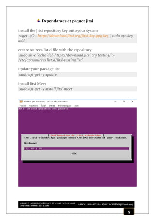 WEBRTC : VISIOCONFÉRENCE ET CHAT : COUPLAGE
OPENFIRE(OFMEET) ET JITSI :
ABDOU LAHAD SYLLA ANNÉE ACADÉMIQUE 2016-2017
5
Dépendances et paquet jitsi
install the Jitsi repository key onto your system
wget -qO - https://download.jitsi.org/jitsi-key.gpg.key | sudo apt-key
add -
create sources.list.d file with the repository
sudo sh -c "echo 'deb https://download.jitsi.org testing/' >
/etc/apt/sources.list.d/jitsi-testing.list"
update your package list
sudo apt-get -y update
install Jitsi Meet
sudo apt-get -y install jitsi-meet
 
