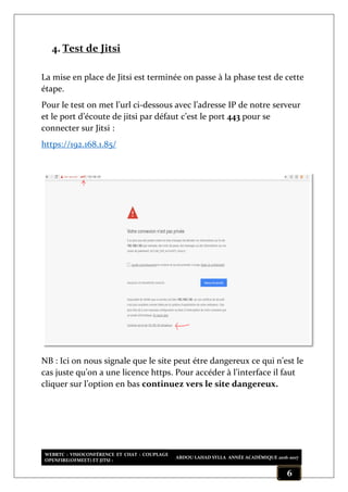 WEBRTC : VISIOCONFÉRENCE ET CHAT : COUPLAGE
OPENFIRE(OFMEET) ET JITSI :
ABDOU LAHAD SYLLA ANNÉE ACADÉMIQUE 2016-2017
6
4. Test de Jitsi
La mise en place de Jitsi est terminée on passe à la phase test de cette
étape.
Pour le test on met l’url ci-dessous avec l’adresse IP de notre serveur
et le port d’écoute de jitsi par défaut c’est le port 443 pour se
connecter sur Jitsi :
https://192.168.1.85/
NB : Ici on nous signale que le site peut étre dangereux ce qui n’est le
cas juste qu’on a une licence https. Pour accéder à l’interface il faut
cliquer sur l’option en bas continuez vers le site dangereux.
 