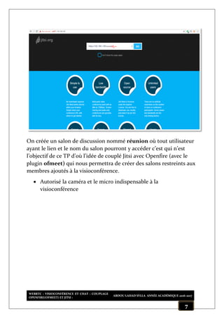WEBRTC : VISIOCONFÉRENCE ET CHAT : COUPLAGE
OPENFIRE(OFMEET) ET JITSI :
ABDOU LAHAD SYLLA ANNÉE ACADÉMIQUE 2016-2017
7
On créée un salon de discussion nommé réunion où tout utilisateur
ayant le lien et le nom du salon pourront y accéder c’est qui n’est
l’objectif de ce TP d’où l’idée de couplé Jitsi avec Openfire (avec le
plugin ofmeet) qui nous permettra de créer des salons restreints aux
membres ajoutés à la visioconférence.
 Autorisé la caméra et le micro indispensable à la
visioconférence
 