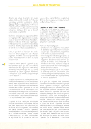 10
2016, ANNÉE DE TRANSITION
durables de nature à remettre en cause
substantiellement le contrôle ou l’influence
exercée par la société consolidante ». Cette
règle est d’ailleurs rappelée par le règlement
n°99-02du29avril1999relatifauxcomptes
consolidés des sociétés commerciales et
entreprises publiques émis par le Conseil
national de la comptabilité.
C’est bien le cas pour les organismes d’Hlm
où s’appliquent des règles strictes issues du
code de la construction et de l’habitation  :
plafonnement des dividendes, impartagea-
bilité des réserves, encadrement strict des
transferts d’actifs, déconnection des droits
de vote du pourcentage de capital détenu.
Enfin, la question du transfert des parti-
cipations détenues par les CIL à Action
Logement Immobilier a pu poser question de
par les modalités retenues dans le projet
d'ordonnance.
L’intention initiale d’Action Logement et du
Gouvernement était que les participations
détenues dans des organismes d'Hlm et des
structures immobilières par les CIL soient
transférées à Action Logement Immobilier
« nonobstant toute clause ou disposition qui
y ferait obstacle ».
Si cette disposition ne posait pas de diffi-
cultéconcernantlesstructuresimmobilières
entrant dans le périmètre de la définition du
Groupe Action Logement, le non-respect des
clauses statutaires d’agrément en cas de
fusion-absorption ou de transmission uni-
verselle de patrimoine pour les participations
minoritaires constituait, selon la Fédération,
un manquement aux principes coopératifs et
à l’affectio societatis des Coop’Hlm.
Ce point de vue a été pris en compte
puisque l’ordonnance promulguée précise
que, dans les sociétés non contrôlées par
le groupe Action Logement, le transfert
des parts sociales à Action Logement
Immobilier serait subordonné à l’agrément
de la société concernée. Chaque conseil
d’administration a pu donc reconsidérer
la légitimité de la présence d’Action
Logement au capital de leur coopérative
d’Hlm et choisir de poursuivre le partenariat
ou d’y mettre un terme.
DES CHANTIERS STRUCTURANTS
Le début de l’année 2017 a donné l’occasion
au président d’Action Logement de présen-
ter les «  grands chantiers prioritaires  » du
pôle immobilier d’Action Logement. Celui-ci
regroupe notamment 72 ESH qui détiennent
880 000 logements locatifs sociaux, soit
1 logement social sur 5.
Parmi ces chantiers figurent :
• la réalisation d’un programme d’acquisition
de 100 000 logements intermédiaires en
cinq ans par l’acquisition de programmes
neufs sur les seules zones tendues,
• le recentrage de l’activité du groupe sur le
logement social par la mise en œuvre d’un
programme de cession des activités qui
relèvent du secteur concurrentiel (cf. ad-
ministration des biens, promotion privée) et
le réinvestissement des moyens dégagés
dans la rénovation urbaine,
• le déploiement des outils de sécurisation
en étoffant l’offre de sécurisation pour
« innover, faire preuve d’imagination et viser
à sécuriser l’ensemble des aspects relatifs
au parcours résidentiel ».
À ce jour, 30 Coop’Hlm sont identifiées
commefaisantpartiedupérimètredugroupe
Action Logement. Si une part significative
développe une activité d’accession sociale
à la propriété, conforme aux objectifs énu-
mérés par Action Logement, certaines ont
souhaité développer une activité de gestion
immobilière, parfois pour accompagner la
politique de vente aux locataires de bailleurs
sociaux. Cette activité à forte valeur ajou-
tée sociale devrait pouvoir être reconnue
et confortée, Action Logement affichant
par ailleurs l’ambition de développer la vente
Hlm. Enfin, Action Logement devra définir
une perspective pour les 10 Coop’Hlm de
son groupe n’ayant à ce jour aucune activité.
Ce point avait d'ailleurs été évoqué lors
des échanges qui ont eu lieu entre Action
Logement et la Fédération, à l'automne
 