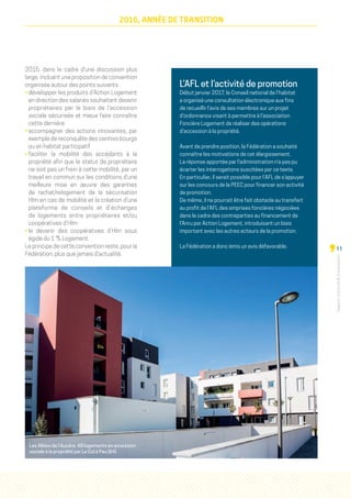 Rapportd'activitéd'orientation
11
2016, ANNÉE DE TRANSITION
2015, dans le cadre d'une discussion plus
large, incluant une proposition de convention
organisée autour des points suivants :
• développer les produits d’Action Logement
en direction des salariés souhaitant devenir
propriétaires par le biais de l’accession
sociale sécurisée et mieux faire connaître
cette dernière
• accompagner des actions innovantes, par
exemple de reconquête des centres bourgs
ou en habitat participatif
• faciliter la mobilité des accédants à la
propriété afin que le statut de propriétaire
ne soit pas un frein à cette mobilité, par un
travail en commun sur les conditions d’une
meilleure mise en œuvre des garanties
de rachat/relogement de la sécurisation
Hlm en cas de mobilité et la création d’une
plateforme de conseils et d’échanges
de logements entre propriétaires et/ou
coopératives d’Hlm
• le devenir des coopératives d’Hlm sous
égide du 1 % Logement.
Le principe de cette convention reste, pour la
Fédération, plus que jamais d'actualité.
L’AFL et l’activité de promotion
Début janvier 2017, le Conseil national de l’habitat
a organisé une consultation électronique aux fins
de recueillir l’avis de ses membres sur un projet
d’ordonnance visant à permettre à l’association
Foncière Logement de réaliser des opérations
d’accession à la propriété.
Avant de prendre position, la Fédération a souhaité
connaître les motivations de cet élargissement.
La réponse apportée par l’administration n’a pas pu
écarter les interrogations suscitées par ce texte.
En particulier, il serait possible pour l’AFL de s’appuyer
sur les concours de la PEEC pour financer son activité
de promotion.
De même, il ne pourrait être fait obstacle au transfert
au profit de l’AFL des emprises foncières négociées
dans le cadre des contreparties au financement de
l’Anru par Action Logement, introduisant un biais
important avec les autres acteurs de la promotion.
La Fédération a donc émis un avis défavorable.
Les Allées de l’Aucéra, 48 logements en accession
sociale à la propriété par Le Col à Pau (64)
 