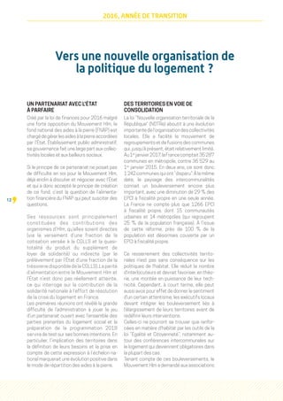 12
2016, ANNÉE DE TRANSITION
Vers une nouvelle organisation de
la politique du logement ?
UN PARTENARIAT AVEC L'ÉTAT
À PARFAIRE
Créé par la loi de finances pour 2016 malgré
une forte opposition du Mouvement Hlm, le
fond national des aides à la pierre (FNAP) est
chargé de gérer les aides à la pierre accordées
par l’État. Établissement public administratif,
sa gouvernance fait une large part aux collec-
tivités locales et aux bailleurs sociaux.
Si le principe de ce partenariat ne posait pas
de difficulté en soi pour le Mouvement Hlm,
déjà enclin à discuter et négocier avec l’État
et qui a donc accepté le principe de création
de ce fond, c’est la question de l’alimenta-
tion financière du FNAP qui peut susciter des
questions.
Ses ressources sont principalement
constituées des contributions des
organismes d’Hlm, qu’elles soient directes
(via le versement d’une fraction de la
cotisation versée à la CGLLS et la quasi-
totalité du produit du supplément de
loyer de solidarité) ou indirecte (par le
prélèvement par l’État d’une fraction de la
trésorerie disponible de la CGLLS). La parité
d’alimentation entre le Mouvement Hlm et
l’État n’est donc pas réellement atteinte,
ce qui interroge sur la contribution de la
solidarité nationale à l’effort de résolution
de la crise du logement en France.
Les premières réunions ont révélé la grande
difficulté de l’administration à jouer le jeu
d’un partenariat ouvert avec l’ensemble des
parties prenantes du logement social et la
préparation de la programmation 2018
servira de test sur ses bonnes intentions. En
particulier, l’implication des territoires dans
la définition de leurs besoins et la prise en
compte de cette expression à l’échelon na-
tional marquerait une évolution positive dans
le mode de répartition des aides à la pierre.
DES TERRITOIRES EN VOIE DE
CONSOLIDATION
La loi “Nouvelle organisation territoriale de la
République” (NOTRe) aboutit à une évolution
importantedel'organisationdescollectivités
locales. Elle a facilité le mouvement de
regroupements et de fusions des communes
qui, jusqu'à présent, était relativement limité.
Au1er
janvier2017,laFrancecomptait35 287
communes en métropole, contre 36 529 au
1er
janvier 2015. En deux ans, ce sont donc
1 242 communes qui ont “disparu”. À la même
date, le paysage des intercommunalités
connait un bouleversement encore plus
important, avec une diminution de 29 % des
EPCI à fiscalité propre en une seule année.
La France ne compte plus que 1266 EPCI
à fiscalité propre, dont 15 communautés
urbaines et 14 métropoles (qui regroupent
25  % de la population française). À l'issue
de cette réforme, près de 100 % de la
population est désormais couverte par un
EPCI à fiscalité propre.
Ce resserrement des collectivités territo-
riales n'est pas sans conséquence sur les
politiques de l'habitat. Elle réduit le nombre
d'interlocuteurs et devrait favoriser, en théo-
rie, une montée en puissance de leur tech-
nicité. Cependant, à court terme, elle peut
aussi avoir pour effet de donner le sentiment
d'un certain attentisme, les exécutifs locaux
devant intégrer les bouleversement liés à
l'élargissement de leurs territoires avant de
redéfinir leurs interventions.
Celles-ci ne pourront se trouver que renfor-
cées en matière d'habitat par les outils de la
loi “Égalité et Citoyenneté”, notamment au-
tour des conférences intercommunales sur
le logement qui deviennent obligatoires dans
la plupart des cas.
Tenant compte de ces bouleversements, le
Mouvement Hlm a demandé aux associations
 