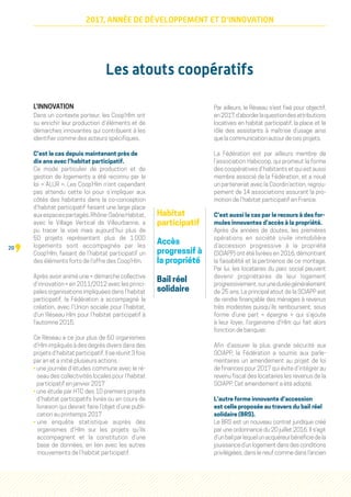 20
2017, ANNÉE DE DÉVELOPPEMENT ET D'INNOVATION
Les atouts coopératifs
L’INNOVATION 
Dans un contexte porteur, les Coop’Hlm ont
su enrichir leur production d’éléments et de
démarches innovantes qui contribuent à les
identifier comme des acteurs spécifiques.
C’est le cas depuis maintenant près de
dix ans avec l’habitat participatif.
Ce mode particulier de production et de
gestion de logements a été reconnu par la
loi « ALUR ». Les Coop’Hlm n’ont cependant
pas attendu cette loi pour s’impliquer aux
côtés des habitants dans la co-conception
d’habitat participatif faisant une large place
auxespacespartagés.Rhône-SaôneHabitat,
avec le Village Vertical de Villeurbanne, a
pu tracer la voie mais aujourd’hui plus de
50 projets représentant plus de 1 000
logements sont accompagnés par les
Coop’Hlm, faisant de l’habitat participatif un
des éléments forts de l’offre des Coop’Hlm.
Après avoir animé une « démarche collective
d’innovation » en 2011/2012 avec les princi-
pales organisations impliquées dans l’habitat
participatif, la Fédération a accompagné la
création, avec l’Union sociale pour l’habitat,
d’un Réseau Hlm pour l’habitat participatif à
l’automne 2015.
Ce Réseau a ce jour plus de 50 organismes
d’Hlm impliqués à des degrés divers dans des
projets d’habitat participatif. Il se réunit 3 fois
par an et a initié plusieurs actions :
• une journée d’études commune avec le ré-
seau des collectivités locales pour l’habitat
participatif en janvier 2017
• une étude par HTC des 10 premiers projets
d’habitat participatifs livrés ou en cours de
livraison qui devrait faire l’objet d’une publi-
cation au printemps 2017
• une enquête statistique auprès des
organismes d’Hlm sur les projets qu’ils
accompagnent et la constitution d’une
base de données, en lien avec les autres
mouvements de l’habitat participatif.
Par ailleurs, le Réseau s’est fixé pour objectif,
en2017,d’aborderlaquestiondesattributions
locatives en habitat participatif, la place et le
rôle des assistants à maîtrise d’usage ainsi
que la communication autour de ces projets.
La Fédération est par ailleurs membre de
l’association Habicoop, qui promeut la forme
des coopératives d’habitants et qui est aussi
membre associé de la Fédération, et a noué
un partenariat avec la Coordin’action, regrou-
pement de 14 associations assurant la pro-
motion de l’habitat participatif en France.
C’est aussi le cas par le recours à des for-
mules innovantes d’accès à la propriété.
Après dix années de doutes, les premières
opérations en société civile immobilière
d’accession progressive à la propriété
(SCIAPP) ont été livrées en 2016, démontrant
la faisabilité et la pertinence de ce montage.
Par lui, les locataires du parc social peuvent
devenir propriétaires de leur logement
progressivement,suruneduréegénéralement
de 25 ans. Le principal atout de la SCIAPP est
de rendre finançable des ménages à revenus
très modestes puisqu’ils remboursent, sous
forme d’une part «  épargne  » qui s’ajoute
à leur loyer, l’organisme d’Hlm qui fait alors
fonction de banquier.
Afin d’assurer la plus grande sécurité aux
SCIAPP, la Fédération a soumis aux parle-
mentaires un amendement au projet de loi
de finances pour 2017 qui évite d’intégrer au
revenu fiscal des locataires les revenus de la
SCIAPP. Cet amendement a été adopté.
L’autre forme innovante d’accession
est celle proposée au travers du bail réel
solidaire (BRS).
Le BRS est un nouveau contrat juridique créé
par une ordonnance du 20 juillet 2016. Il s’agit
d’unbailparlequelunacquéreurbénéficiedela
jouissance d’un logement dans des conditions
privilégiées, dans le neuf comme dans l’ancien
Habitat
participatif
Accès
progressif à
la propriété
Bail réel
solidaire
 