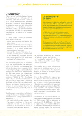Rapportd'activitéd'orientation
23
2017, ANNÉE DE DÉVELOPPEMENT ET D'INNOVATION
LE FAIT COOPÉRATIF
PrésentdansleProjetfédéral,lepland’actions
de développement du «  fait coopératif  » a
commencé à être mis en œuvre à partir de
2015. Pour la Fédération et ses adhérents,
l’enjeu est d’assumer la nature coopérative
de nos gouvernances pour bâtir de nouvelles
relations avec nos parties prenantes  :
utilisateursavanttout,qu’ilssoientaccédants
à la propriété, locataires ou copropriétaires,
mais également les salariés et les associés
au capital.
Le Conseil fédéral a validé une démarche
visant plusieurs objectifs :
• préciser les attentes et les besoins des
coopérateurs,
• clarifierleursdroitsetleursdevoirslorsqu’ils
prennent possession de leur nouveau
logement - qu’ils soient propriétaires,
copropriétaires ou locataires,
• concevoir des actions d’information et de
formation pour les salariés des Coop’Hlm
qui leur permettent de mieux accueillir
leurs clients coopérateurs et contribuent à
développer l’affectio societatis.
Une première étape a eu lieu en septembre
2015, par l’établissement d’un diagnostic
sur la façon dont les coopérateurs et les
salariés des coopératives envisagent le fait
coopératif pour dégager des pistes d’action.
Deux groupes de travail ont été constitués,
l’un avec des salariés des coopératives
d'Hlm du grand ouest, l’autre avec des
locataires d’Habitat de l’Ill, à Strasbourg.
Par la suite, une rencontre avec les salariés
des Coop’Hlm du grand ouest a permis de
partager le diagnostic et d’enrichir les pistes
d’actions envisagées (positionnement et
stratégie de communication, éléments d’un
kit de communication, dispositif pilote de
formation).
Sur la base de ce travail collectif, la Fédération
a conçu 3 outils, qui ont été présentés pour la
première fois lors d’une journée nationale le
3 février 2017 :
• une charte des Coop’Hlm  reprenant les
7 principes énoncés par le mouvement
coopératif français  : la démocratie, la
solidarité, la responsabilité, le service, la
transparence, la proximité, la pérennité,
• un Abécédaire pédagogique pour expliquer
simplement ce qu’est une Coop’Hlm, 
• un «  livret du fait coopératif  » qui détaille
des initiatives concrètes liées à chaque
principe coopératif.
De nouvelles actions sont prévues pour
accompagner le déploiement de ce kit et
amener progressivement les Coop’Hlm
à définir et mettre en œuvre leur propre
stratégie coopérative.
Enfin, le Conseil fédéral a proposé que
la Fédération définisse une nouvelle dé-
marche pour accompagner la mobilité de
ses accédants et que celle-ci puisse faire
l’objet d’un partenariat à Action Logement.
Ce produit, qui pourrait s’appeler Coop’Mo-
bilité, constitue un approfondissement
de la sécurisation Hlm mais prenant appui
sur le caractère coopératif de ceux qui la
mettent en œuvre.
Pour mémoire, la sécurisation Hlm est une
démarche volontaire initiée par la Fédération
des Coop'Hlm en 1997 et reprise par le
Mouvement Hlm. En 2004, elle a été incluse
au dispositif PSLA puis en 2005 est devenue
un élément qualifiant l’activité d’accession
sociale d’intérêt général. La sécurisation
Le fait coopératif
en locatif
Avec l’adhésion à la fédération de Coop’Hlm issues de
la transformation d’ESH ou du transfert de patrimoine
d’OPH s’est posée avec plus d’acuité la question de la
place des locataires et de leurs associations dans la
gouvernance des Coop’Hlm bailleurs.
La Fédération a pris l’initiative d’élaborer avec
un groupe de Coop’Hlm volontaires un document
abordant cette question afin d’améliorer les pratiques
collectives. Ce document est disponible auprès de la
Fédération.
Dans le prolongement de cette réflexion, le Conseil
fédéral a rencontré lors de son séminaire de rentrée
2016 les associations représentatives des locataires
afin d’échanger sur leurs préoccupations. Le principe
de rencontres périodiques a été acté.
 