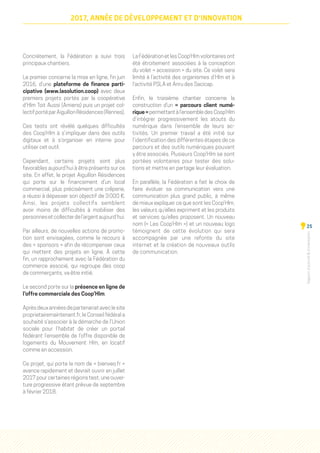 Rapportd'activitéd'orientation
25
2017, ANNÉE DE DÉVELOPPEMENT ET D'INNOVATION
Concrètement, la Fédération a suivi trois
principaux chantiers.
Le premier concerne la mise en ligne, fin juin
2016, d’une plateforme de finance parti-
cipative (www.lasolution.coop) avec deux
premiers projets portés par la coopérative
d’Hlm Toit Aussi (Amiens) puis un projet col-
lectifportéparAiguillonRésidences(Rennes).
Ces tests ont révélé quelques difficultés
des Coop’Hlm à s’impliquer dans des outils
digitaux et à s’organiser en interne pour
utiliser cet outil.
Cependant, certains projets sont plus
favorables aujourd’hui à être présents sur ce
site. En effet, le projet Aiguillon Résidences
qui porte sur le financement d’un local
commercial, plus précisément une crêperie,
a réussi à dépasser son objectif de 3 000 €.
Ainsi, les projets collectifs semblent
avoir moins de difficultés à mobiliser des
personnesetcollecterdel’argentaujourd’hui.
Par ailleurs, de nouvelles actions de promo-
tion sont envisagées, comme le recours à
des « sponsors » afin de récompenser ceux
qui mettent des projets en ligne. À cette
fin, un rapprochement avec la Fédération du
commerce associé, qui regroupe des coop
de commerçants, va être initié.
Le second porte sur la présence en ligne de
l’offre commerciale des Coop’Hlm.
Aprèsdeuxannéesdepartenariataveclesite
proprietairemaintenant.fr, le Conseil fédéral a
souhaité s’associer à la démarche de l’Union
sociale pour l’habitat de créer un portail
fédérant l’ensemble de l’offre disponible de
logements du Mouvement Hlm, en locatif
comme en accession.
Ce projet, qui porte le nom de « bienveo.fr »
avance rapidement et devrait ouvrir en juillet
2017 pour certaines régions test, une ouver-
ture progressive étant prévue de septembre
à février 2018.
La Fédération et les Coop’Hlm volontaires ont
été étroitement associées à la conception
du volet « accession » du site. Ce volet sera
limité à l’activité des organismes d’Hlm et à
l’activité PSLA et Anru des Sacicap.
Enfin, le troisième chantier concerne la
construction d’un «  parcours client numé-
rique » permettant à l’ensemble des Coop’Hlm
d’intégrer progressivement les atouts du
numérique dans l’ensemble de leurs ac-
tivités. Un premier travail a été initié sur
l’identification des différentes étapes de ce
parcours et des outils numériques pouvant
y être associés. Plusieurs Coop’Hlm se sont
portées volontaires pour tester des solu-
tions et mettre en partage leur évaluation.
En parallèle, la Fédération a fait le choix de
faire évoluer sa communication vers une
communication plus grand public, à même
de mieux expliquer ce que sont les Coop’Hlm,
les valeurs qu’elles expriment et les produits
et services qu’elles proposent. Un nouveau
nom (« Les Coop’Hlm ») et un nouveau logo
témoignent de cette évolution qui sera
accompagnée par une refonte du site
internet et la création de nouveaux outils
de communication.
 
