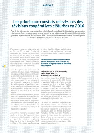 30
ANNEXE 3
Les principaux constats relevés lors des
révisions coopératives clôturées en 2016
Pour la dernière année vous est présentée ici l’analyse de l’activité de révision coopérative
réalisée par Arecoop pour le compte de ses adhérents. Suite aux décisions de l’assemblée
générale extraordinaire du 20 février 2017, Arecoop exerce désormais son activité agréée
de révision coopérative avec ses moyens propres.
17 révisions coopératives ont été ouvertes
en 2016 et 26 ont été clôturées et
présentées en conseil d’administration
des Coop’Hlm sur cet exercice. La forme
des révisions a évolué cette année pour
se conformer au cahier des charges des
révisions établi par le Conseil supérieur de
la coopération. Pour mémoire, le rapport de
révision coopérative doit comporter :
• une description des diligences et
contrôles effectués et de la méthodologie
suivie pour conduire la mission de révision
• un avis motivé sur la conformité de l’orga-
nisation et du fonctionnement de la so-
ciété coopérative d'Hlm aux principes et
aux règles de la coopération et à l’intérêt
des adhérents ainsi qu’aux règles coopé-
ratives spécifiques qui lui sont applicables
• un avis motivé sur les perspectives éco-
nomiques et financières de l’activité de la
société
• le cas échéant, un avis motivé sur les me-
sures préconisées pour améliorer la situa-
tion et le fonctionnement de la société
• les réserves éventuelles et les proposi-
tions de mesures correctrices ainsi que, le
cas échéant, la mise en demeure faite à la
société de se conformer aux principes et
règles de la coopération.
L’avis motivé mentionné ci-dessus doit
résulter de l’analyse de l’organisation et du
fonctionnement de la société coopérative
au regard des principes coopératifs
définis par la loi du 10 septembre 1947
modifiée et des règles spécifiques aux
sociétés Coop’Hlm définies par le Code de
la construction et de l'habitation, ainsi que
par comparaison avec d’autres coopératives
analogues.
Les analyses suivantes concernent ces
seules 26 révisions et ne sauraient en
aucun cas être généralisées à l’ensemble
des Coop’Hlm.
L’ORGANISATION DES COOP’HLM,
LES COMPÉTENCES
ET LEUR GOUVERNANCE
Les révisions ont porté sur 17 SCP (Société
coopérative de production), 8 SCIC (Société
coopérative d’intérêt collectif) et une société
coopérative de droit local. Ces Coop’Hlm
regroupent 15 535 associés dont 14 986
coopérateurs personnes physiques utilisa-
teurs des services d’accession sociale, des
services locatifs ou de gestion de la coopé-
rative. Elles comprennent également, en qua-
lité d’associés, 72 salariés, 25 collectivités
locales et 55 organismes d’Hlm.
La variété du sociétariat, l’implication des
collectivités locales, des salariés, des
organismesd’Hlmconfirmentledéveloppement
des valeurs coopératives, y compris au sein
des groupes. Dans ces derniers, l’organisation
mutualisée montre toute son efficacité au
service de l’objet social des coopératives.
Cette richesse se retrouve aussi au niveau
des conseils d’administration qui associent de
plus en plus les utilisateurs coopérateurs et les
salariésàleurgouvernance.
 