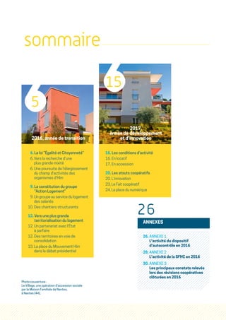 sommaire
2016, année de transition
6. La loi “Égalité et Citoyenneté”
6. Vers la recherche d'une
plus grande mixité
6. Une poursuite de l'élargissement
du champ d'activités des
organismes d'Hlm
9. La constitution du groupe
“Action Logement”
9. Un groupe au service du logement
des salariés
10. Des chantiers structurants
12. Vers une plus grande
territorialisation du logement
12. Un partenariat avec l'État
à parfaire
12. Des territoires en voie de
consolidation
13. La place du Mouvement Hlm
dans le débat présidentiel
2017,
année de développement
et d'innovation
16. Les conditions d'activité
16. En locatif
17. En accession
20. Les atouts coopératifs
20. L'innovation
23. Le Fait coopératif
24. La place du numérique
5
15
26
ANNEXES
26. ANNEXE 1
L'activité du dispositif
d'autocontrôle en 2016
28. ANNEXE 2
L'activité de la SFHC en 2016
30. ANNEXE 3
Les principaux constats relevés
lors des révisions coopératives
clôturées en 2016
Photo couverture :
Le Village, une opération d'accession sociale
par la Maison Familiale de Nantes,
à Nantes (44),
 
