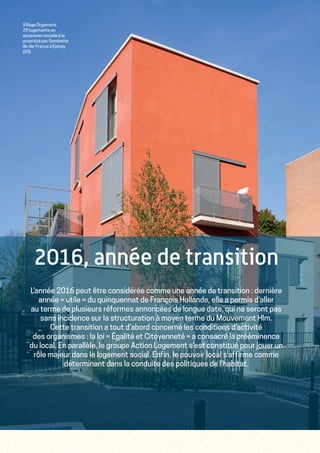 2016, année de transition
L’année 2016 peut être considérée comme une année de transition : dernière
année « utile » du quinquennat de François Hollande, elle a permis d’aller
au terme de plusieurs réformes annoncées de longue date, qui ne seront pas
sans incidence sur la structuration à moyen terme du Mouvement Hlm.
Cette transition a tout d’abord concerné les conditions d’activité
des organismes : la loi « Égalité et Citoyenneté » a consacré la prééminence
du local. En parallèle, le groupe Action Logement s’est constitué pour jouer un
rôle majeur dans le logement social. Enfin, le pouvoir local s'affirme comme
déterminant dans la conduite des politiques de l'habitat.
Village Orgemont,
29 logements en
accession sociale à la
propriété par Gambetta
Ile-de-France à Epinay
(93).
 