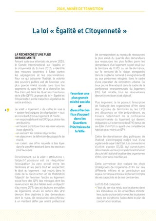 6
2016, ANNÉE DE TRANSITION
La loi « Égalité et Citoyenneté »
LA RECHERCHE D'UNE PLUS
GRANDE MIXITÉ
Faisant suite aux attentats de janvier 2015,
le Comité interministériel sur l’égalité et
la citoyenneté du 6 mars 2015, a identifié
des mesures destinées à lutter contre
les ségrégations et les discriminations.
Pour ce qui concerne l’habitat, la volonté
des pouvoirs publics est de favoriser une
plus grande mixité sociale dans tous les
segments du parc Hlm et à diversifier les
flux d’accueil dans les Quartiers Prioritaires
de la Ville (QPV). Le projet de loi «  Égalité et
Citoyenneté » est la traduction législative de
cette ambition.
Le volet « logement » de cette loi vise à
« casser les logiques de ségrégation » tout
en conciliant droit au logement et mixité :
• en responsabilisant les EPCI pour piloter les
attributions,
• en faisant contribuer tous les réservataires
à ces objectifs,
• en revoyant les critères de priorités,
• en objectivant la définition des objectifs de
mixité,
• en créant une offre nouvelle à bas loyer
dans le parc Hlm existant dans les secteurs
plus favorisés.
Concrètement, sur le volet « attributions »,
l’objectif poursuivi est de rééquilibrer
l’occupation du parc social entre les
territoires et les parcs tout en respectant
le droit au logement : est inscrit dans le
code de la construction et de l’habitation
l’objectif de favoriser l’accès au logement
social hors des QPV des ménages dont les
revenus sont les plus faibles avec un objectif
d’au moins 25% des attributions annuelles
de logements situés en dehors des QPV
devront être destinés à des demandeurs
dont le niveau de ressources sera inférieur
à un montant défini par arrêté préfectoral
(et correspondant au niveau de ressources
le plus élevé du quartile des demandeurs
aux ressources les plus faibles parmi les
demandeurs d’un logement social situé sur
le territoire de l’EPCI ou, en Île-de-France,
sur le territoire de la région, enregistrés
dans le système national d’enregistrement)
ou aux personnes relogées dans le cadre
d’une opération de rénovation urbaine. Ce
taux pourra être adapté dans le cadre de la
conférence intercommunale du logement
(CIL). Fait notable, tous les réservataires
devront contribuer à cet objectif.
Plus largement, la loi poursuit l’inscription
de l’activité des organismes d’Hlm dans
des logiques de territoires ou les EPCI
ont désormais un rôle prépondérant, au
travers notamment de la conférence
intercommunale du logement qui devient
obligatoire sur le territoire des EPCI tenus de
se doter d’un PLH ou ayant une compétence
habitat et au moins un QPV.
Cette territorialisation des politiques de
l’habitat s’accompagne malgré tout d’une
vigilance de la part de l’État. Les conventions
d’utilité sociale (CUS), qui constituent
désormaislevecteurprincipald’orientationet
de suivi de l’activité locative des organismes
d’Hlm, sont ainsi maintenues.
Cette convention doit traduire les choix
stratégiques de l’organisme d’Hlm sur ses
différents métiers et sa contribution aux
enjeux nationaux et locaux en tenant compte
de ses capacités et de ses contraintes.
La CUS doit comporter :
• l’état du service rendu aux locataires dans
les immeubles ou les ensembles immobi-
liers, après concertation avec les locataires
dans les conditions fixées dans le plan de
concertation locative,
favoriser une
plus grande
mixité sociale
et
diversifier les
flux d’accueil
dans les
Quartiers
Prioritaires de
la Ville
 