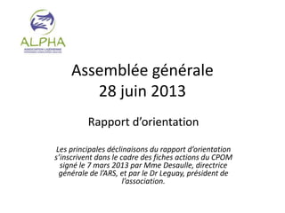 Assemblée générale
28 juin 2013
Rapport d’orientation
Les principales déclinaisons du rapport d’orientation
s’inscrivent dans le cadre des fiches actions du CPOM
signé le 7 mars 2013 par Mme Desaulle, directrice
générale de l’ARS, et par le Dr Leguay, président de
l’association.
 
