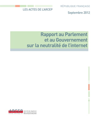 -ARCEP NeutraliteInternet 2012 - FR DEF_Rapports 10/09/12 15:35 Page1




                                                                        RÉPUBLIQUE FRANÇAISE
                          LES ACTES DE L’ARCEP
                                                                            Septembre 2012




                                      Rapport au Parlement
                                        et au Gouvernement
                               sur la neutralité de l’internet
 