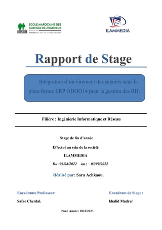 Intégration d’un virement des salaires sous la
plate-forme ERP ODOO14 pour la gestion des RH.
Rapport de Stage
Filière : Ingénierie Informatique et Réseau
Stage de fin d’année
Effectué au sein de la société
ILAMMEDIA
Du :03/08/2022 au : 03/09/2022
Réalisé par: Sara Achkaou.
Encadrante Professeur: Encadrant de Stage :
Safae Cherdal. khalid Madyer
Pour Année: 2022/2023
 