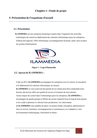 École Marocaine des Sciences de l’Ingénieur| Rapport de Stage 13
Chapitre 1 : Etude de projet
I- Présentation de l’organisme d'accueil
I.1. Présentation
ILAMMEDIA est une entreprise dynamique experte dans l’ingénierie des nouvelles
technologies du conseil au déploiement des solutions informatiques pour les entreprises
(Edition des logiciels, TMA informatique, accompagnement de projet, audit, mise en place
de système d'information).
Figure 1 : Logo d’Ilammedia
I.2. Aperçu de ILAMMEDIA :
Créée en 2013, ILAMMEDIA accompagner les entreprises avec le conseil, la conception
et le déploiement de solutions informatique sur mesure.
ILAMMEDIA se veut avant tout être proche de ses clients pour bien comprendre leurs
besoins afin de leur offrir une qualité de service à la hauteur de leurs attentes.
Acteur majeur du conseil dans l’informatique pour les entreprises, ILAMMEDIA a
accompagné de grands groupes et filiales du secteur industriel tout au long de leurs projets
et les a aidé à optimiser et valoriser leurs productions. Les intervenants
de ILAMMEDIA sont capables de gérer vos projets (étude, conception, déploiement et
mise en service, formation, accompagnement et maintenance), en s’adaptant à votre
environnement technologique, fonctionnel et métier.
 