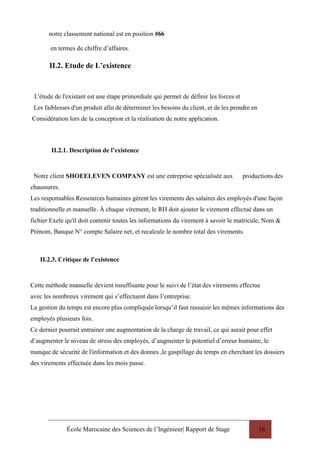 École Marocaine des Sciences de l’Ingénieur| Rapport de Stage 16
notre classement national est en position #66
en termes de chiffre d’affaires.
II.2. Etude de L’existence
L'étude de l'existant est une étape primordiale qui permet de définir les forces et
Les faiblesses d'un produit afin de déterminer les besoins du client, et de les prendre en
Considération lors de la conception et la réalisation de notre application.
II.2.1. Description de l’existence
Notre client SHOEELEVEN COMPANY est une entreprise spécialisée aux productions des
chaussures.
Les responsables Ressources humaines gèrent les virements des salaires des employés d'une façon
traditionnelle et manuelle. À chaque virement, le RH doit ajouter le virement effectué dans un
fichier Exele qu'il doit contenir toutes les informations du virement à savoir le matricule, Nom &
Prénom, Banque N° compte Salaire net, et recalcule le nombre total des virements.
II.2.3. Critique de l’existence
Cette méthode manuelle devient insuffisante pour le suivi de l’état des virements effectue
avec les nombreux virement qui s’effectuent dans l’entreprise.
La gestion du temps est encore plus compliquée lorsqu’il faut ressaisir les mêmes informations des
employés plusieurs fois.
Ce dernier pourrait entrainer une augmentation de la charge de travail, ce qui aurait pour effet
d’augmenter le niveau de stress des employés, d’augmenter le potentiel d’erreur humaine, le
manque de sécurité de l'information et des donnes ,le gaspillage du temps en cherchant les dossiers
des virements effectuée dans les mois passe.
 