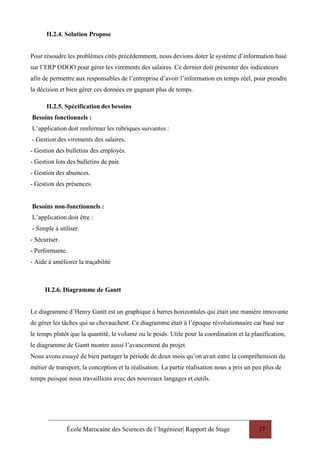 École Marocaine des Sciences de l’Ingénieur| Rapport de Stage 17
II.2.4. Solution Propose
Pour résoudre les problèmes cités précédemment, nous devions doter le système d’information basé
sur l’ERP ODOO pour gérer les virements des salaires. Ce dernier doit présenter des indicateurs
afin de permettre aux responsables de l’entreprise d’avoir l’information en temps réel, pour prendre
la décision et bien gérer ces données en gagnant plus de temps.
II.2.5. Spécification des besoins
Besoins fonctionnels :
L’application doit renfermer les rubriques suivantes :
- Gestion des virements des salaires.
- Gestion des bulletins des employés.
- Gestion lots des bulletins de paie.
- Gestion des absences.
- Gestion des présences.
Besoins non-fonctionnels :
L’application doit être :
- Simple à utiliser.
- Sécuriser.
- Performante.
- Aide à améliorer la traçabilité
II.2.6. Diagramme de Gantt
Le diagramme d’Henry Gantt est un graphique à barres horizontales qui était une manière innovante
de gérer les tâches qui se chevauchent. Ce diagramme était à l’époque révolutionnaire car basé sur
le temps plutôt que la quantité, le volume ou le poids. Utile pour la coordination et la planification,
le diagramme de Gantt montre aussi l’avancement du projet.
Nous avons essayé de bien partager la période de deux mois qu’on avait entre la compréhension du
métier de transport, la conception et la réalisation. La partie réalisation nous a pris un peu plus de
temps puisque nous travaillions avec des nouveaux langages et outils.
 