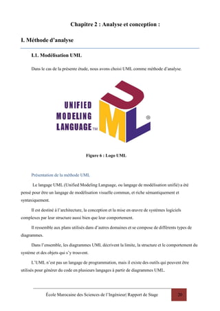 École Marocaine des Sciences de l’Ingénieur| Rapport de Stage 20
Chapitre 2 : Analyse et conception :
I. Méthode d’analyse
I.1. Modélisation UML
Dans le cas de la présente étude, nous avons choisi UML comme méthode d’analyse.
Figure 6 : Logo UML
Présentation de la méthode UML
Le langage UML (Unified Modeling Language, ou langage de modélisation unifié) a été
pensé pour être un langage de modélisation visuelle commun, et riche sémantiquement et
syntaxiquement.
Il est destiné à l’architecture, la conception et la mise en œuvre de systèmes logiciels
complexes par leur structure aussi bien que leur comportement.
Il ressemble aux plans utilisés dans d’autres domaines et se compose de différents types de
diagrammes.
Dans l’ensemble, les diagrammes UML décrivent la limite, la structure et le comportement du
système et des objets qui s’y trouvent.
L’UML n’est pas un langage de programmation, mais il existe des outils qui peuvent être
utilisés pour générer du code en plusieurs langages à partir de diagrammes UML.
 