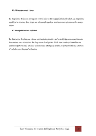 École Marocaine des Sciences de l’Ingénieur| Rapport de Stage 22
I.2.2 Diagramme de classes
Le diagramme de classes est le point central dans un développement orienté objet .Ce diagramme
modélise la structure d’un objet, son rôle dans le système ainsi que ses relations avec les autres
objets.
I.2.3 Diagrammes de séquence
Le diagramme de séquence est une représentation intuitive qu’on a utilisée pour concrétiser des
interactions entre nos entités. Le diagramme de séquence décrit un scénario qui modélise une
exécution particulière d’un cas d’utilisation du début jusqu’à la fin. Il correspond à une sélection
d’enchaînement du cas d’utilisation.
 