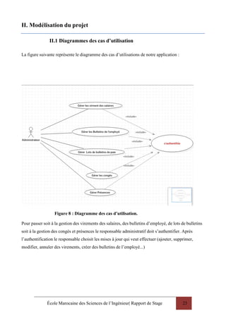 École Marocaine des Sciences de l’Ingénieur| Rapport de Stage 23
II. Modélisation du projet
II.1 Diagrammes des cas d’utilisation
La figure suivante représente le diagramme des cas d’utilisations de notre application :
Figure 8 : Diagramme des cas d’utilisation.
Pour passer soit à la gestion des virements des salaires, des bulletins d’employé, de lots de bulletins
soit à la gestion des congés et présences le responsable administratif doit s’authentifier. Après
l’authentification le responsable choisit les mises à jour qui veut effectuer (ajouter, supprimer,
modifier, annuler des virements, créer des bulletins de l’employé...)
 