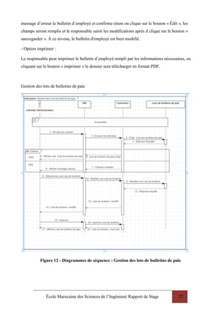 École Marocaine des Sciences de l’Ingénieur| Rapport de Stage 27
message d’erreur le bulletin d’employé et confirme sinon on clique sur le bouton « Édit », les
champs seront remplis et le responsable saisit les modifications après il clique sur le bouton «
sauvegarder ». À ce niveau, le bulletin d'employé est bien modifié.
- Option imprimer :
Le responsable peut imprimer le bulletin d’employé rempli par les informations nécessaires, en
cliquant sur le bouton « imprimer » le dossier sera télécharger en format PDF.
Gestion des lots de bulletins de paie
Figure 12 : Diagrammes de séquence : Gestion des lots de bulletins de paie
 