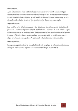 École Marocaine des Sciences de l’Ingénieur| Rapport de Stage 28
- Option ajouter :
Après authentification et accès à l’interface correspondante, le responsable administratif peut
ajouter un nouveau lots de bulletins de paie à cette table, pour cela, il doit remplir les champs par
les informations des lots de bulletins de paie et après il clique sur le bouton « sauvegarder ». A ce
niveau, le lot de bulletins de paie est bien ajouté si tous les champs sont bien remplis.
- Option Modifier :
Pour modifier un lot de bulletins de paie, il faut sélectionner dans la liste des lots des bulletins de
paies le lot de bulletins de paie concerne à la modification si à la création du lot de bulletins de paie
et confirmé en affiche un message d’erreur le lot de bulletins de paie et confirme sinon on clique sur
le bouton « Édit », les champs seront remplis et le responsable saisit les modifications après il
clique sur le bouton « sauvegarder ». À ce niveau, le bulletin d'employé est bien modifié.
- Option imprimer :
Le responsable peut imprimer les lots de bulletins de paie rempli par les informations nécessaires,
en cliquant sur le bouton « imprimer » le dossier sera télécharger en format PDF.
 