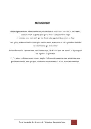 École Marocaine des Sciences de l’Ingénieur| Rapport de Stage 2
Remerciement
Je tiens à présenter mes remerciements les plus sincères au Directeur Général d’ILAMMEDIA,
qui m’a ouvert les portes pour que je puisse y effectuer mon stage
Je remercie aussi mon école qui m'a donné cette opportunité de passer ce stage
Ainsi que je profite de cette occasion pour remercier mes professeurs de EMSI pour leur conseil et
les informations qui mon donner
Je tiens à remercier vivement mon encadrant de stage, Mr Khalid pour son accueil, et le partage de
son expertise au quotidien.
Et j’exprimer enfin mes remerciements les plus chaleureux à ma mère et mon père et mes amis,
pour leurs conseils, ainsi que pour leur soutien inconditionnel, à la fois moral et économique.
 