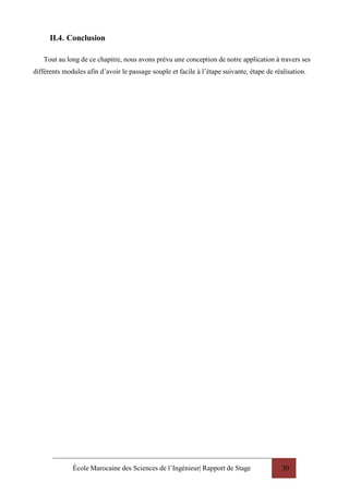 École Marocaine des Sciences de l’Ingénieur| Rapport de Stage 30
II.4. Conclusion
Tout au long de ce chapitre, nous avons prévu une conception de notre application à travers ses
différents modules afin d’avoir le passage souple et facile à l’étape suivante, étape de réalisation.
 