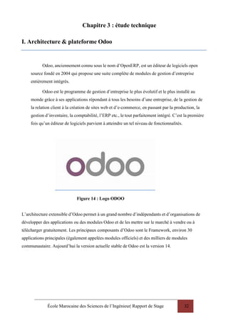 École Marocaine des Sciences de l’Ingénieur| Rapport de Stage 32
Chapitre 3 : étude technique
I. Architecture & plateforme Odoo
Odoo, anciennement connu sous le nom d’OpenERP, est un éditeur de logiciels open
source fondé en 2004 qui propose une suite complète de modules de gestion d’entreprise
entièrement intégrés.
Odoo est le programme de gestion d’entreprise le plus évolutif et le plus installé au
monde grâce à ses applications répondant à tous les besoins d’une entreprise, de la gestion de
la relation client à la création de sites web et d’e-commerce, en passant par la production, la
gestion d’inventaire, la comptabilité, l’ERP etc., le tout parfaitement intégré. C’est la première
fois qu’un éditeur de logiciels parvient à atteindre un tel niveau de fonctionnalités.
Figure 14 : Logo ODOO
L’architecture extensible d’Odoo permet à un grand nombre d’indépendants et d’organisations de
développer des applications ou des modules Odoo et de les mettre sur le marché à vendre ou à
télécharger gratuitement. Les principaux composants d’Odoo sont le Framework, environ 30
applications principales (également appelées modules officiels) et des milliers de modules
communautaire. Aujourd’hui la version actuelle stable de Odoo est la version 14.
 