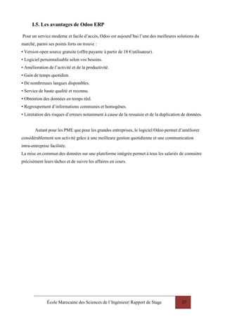 École Marocaine des Sciences de l’Ingénieur| Rapport de Stage 37
I.5. Les avantages de Odoo ERP
Pour un service moderne et facile d’accès, Odoo est aujourd’hui l’une des meilleures solutions du
marché, parmi ses points forts on trouve :
• Version open source gratuite (offre payante à partir de 18 €/utilisateur).
• Logiciel personnalisable selon vos besoins.
• Amélioration de l’activité et de la productivité.
• Gain de temps quotidien.
• De nombreuses langues disponibles.
• Service de haute qualité et reconnu.
• Obtention des données en temps réel.
• Regroupement d’informations communes et homogènes.
• Limitation des risques d’erreurs notamment à cause de la ressaisie et de la duplication de données.
Autant pour les PME que pour les grandes entreprises, le logiciel Odoo permet d’améliorer
considérablement son activité grâce à une meilleure gestion quotidienne et une communication
intra-entreprise facilitée.
La mise en commun des données sur une plateforme intégrée permet à tous les salariés de connaitre
précisément leurs tâches et de suivre les affaires en cours.
 