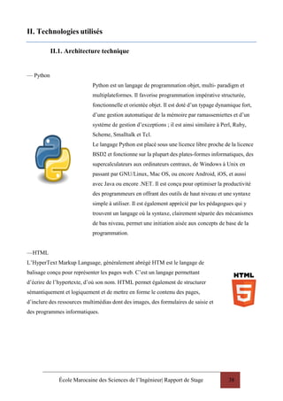 École Marocaine des Sciences de l’Ingénieur| Rapport de Stage 38
II. Technologies utilisés
II.1. Architecture technique
— Python
Python est un langage de programmation objet, multi- paradigm et
multiplateformes. Il favorise programmation impérative structurée,
fonctionnelle et orientée objet. Il est doté d’un typage dynamique fort,
d’une gestion automatique de la mémoire par ramassemiettes et d’un
système de gestion d’exceptions ; il est ainsi similaire à Perl, Ruby,
Scheme, Smalltalk et Tcl.
Le langage Python est placé sous une licence libre proche de la licence
BSD2 et fonctionne sur la plupart des plates-formes informatiques, des
supercalculateurs aux ordinateurs centraux, de Windows à Unix en
passant par GNU/Linux, Mac OS, ou encore Android, iOS, et aussi
avec Java ou encore .NET. Il est conçu pour optimiser la productivité
des programmeurs en offrant des outils de haut niveau et une syntaxe
simple à utiliser. Il est également apprécié par les pédagogues qui y
trouvent un langage où la syntaxe, clairement séparée des mécanismes
de bas niveau, permet une initiation aisée aux concepts de base de la
programmation.
—HTML
L’HyperText Markup Language, généralement abrégé HTM est le langage de
balisage conçu pour représenter les pages web. C’est un langage permettant
d’écrire de l’hypertexte, d’où son nom. HTML permet également de structurer
sémantiquement et logiquement et de mettre en forme le contenu des pages,
d’inclure des ressources multimédias dont des images, des formulaires de saisie et
des programmes informatiques.
 