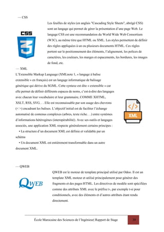 École Marocaine des Sciences de l’Ingénieur| Rapport de Stage 39
— CSS
— XML
Les feuilles de styles (en anglais "Cascading Style Sheets", abrégé CSS)
sont un langage qui permet de gérer la présentation d’une page Web. Le
langage CSS est une recommandation du World Wide Web Consortium
(W3C), au même titre que HTML ou XML. Les styles permettent de définir
des règles appliquées à un ou plusieurs documents HTML. Ces règles
portent sur le positionnement des éléments, l’alignement, les polices de
caractères, les couleurs, les marges et espacements, les bordures, les images
de fond, etc.
L’Extensible Markup Language (XMLnote 1, « langage à balise
extensible » en français) est un langage informatique de balisage
générique qui dérive du SGML. Cette syntaxe est dite « extensible » car
elle permet de définir différents espaces de noms, c’est-à-dire des langages
avec chacun leur vocabulaire et leur grammaire, COMME XHTML,
XSLT, RSS, SVG. . . Elle est reconnaissable par son usage des chevrons
(< >) encadrant les balises. L’objectif initial est de faciliter l’échange
automatisé de contenus complexes (arbres, texte riche. . .) entre systèmes
d’informations hétérogènes (interopérabilité). Avec ses outils et langages
associés, une application XML respecte généralement certains principes :
• La structure d’un document XML est définie et validable par un
schéma
• Un document XML est entièrement transformable dans un autre
document XML.
— QWEB
QWEB est le moteur de template principal utilisé par Odoo. Il est un
template XML moteur et utilisé principalement pour générer des
fragments et des pages HTML. Les directives de modèle sont spécifiées
comme des attributs XML avec le préfixe t-, par exemple t-si pour
conditionnels, avec des éléments et d’autres attributs étant rendu
directement.
 