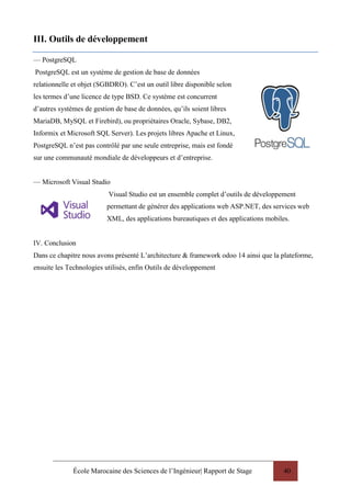 École Marocaine des Sciences de l’Ingénieur| Rapport de Stage 40
III. Outils de développement
— PostgreSQL
PostgreSQL est un système de gestion de base de données
relationnelle et objet (SGBDRO). C’est un outil libre disponible selon
les termes d’une licence de type BSD. Ce système est concurrent
d’autres systèmes de gestion de base de données, qu’ils soient libres
MariaDB, MySQL et Firebird), ou propriétaires Oracle, Sybase, DB2,
Informix et Microsoft SQL Server). Les projets libres Apache et Linux,
PostgreSQL n’est pas contrôlé par une seule entreprise, mais est fondé
sur une communauté mondiale de développeurs et d’entreprise.
— Microsoft Visual Studio
Visual Studio est un ensemble complet d’outils de développement
permettant de générer des applications web ASP.NET, des services web
XML, des applications bureautiques et des applications mobiles.
IV. Conclusion
Dans ce chapitre nous avons présenté L’architecture & framework odoo 14 ainsi que la plateforme,
ensuite les Technologies utilisés, enfin Outils de développement
 