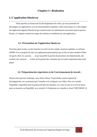 École Marocaine des Sciences de l’Ingénieur| Rapport de Stage 42
Chapitre 4 : Réalisation
I. L’application Shoeleven
Odoo possède un framework de développement très riche, qui nous permettra de
développer nos applications avec les fonctionnalités souhaitées. Dans notre projet on va développer
une application appelée Shoeleven qui contient toutes les informations nécessaires pour la gestion
de paie. Ce chapitre contient les étapes de création et installation de cette application.
I.1. Présentation de l’application Shoeleven
Pour bien gérer la paie, on doit chercher un outil à la fois simple, sécurisé et globale, en utilisant
ODOO 14 on a proposé de créer une application personnalisée qui est liée ou autre module d’Odoo
tel que hr_fleet, hr, account, . . . et qui rassemble la gestion de personnel, des départements, des
contrats, des virement . . . et bien sûr la gestion des virements qui est la plus importante dans notre
projet.
I.2. Préparation des répertoires et de l’environnement de travail :
Durant notre parcours technique, nous allons utiliser Visual Studio comme logiciel de
développement, on a commencé par l’installer et le configurer avec Odoo. Puis on a installé
PstgreSQL et pgAdmin pour la gestion de base des données, on a créé un user et un mot de passe
pour se connecter au PstgreSQL avec sécurité. Et finalement on a installé et cloné l’ERP ODOO 14.
 
