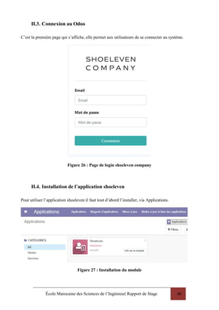École Marocaine des Sciences de l’Ingénieur| Rapport de Stage 46
II.3. Connexion au Odoo
C’est la première page qui s’affiche, elle permet aux utilisateurs de se connecter au système.
Figure 26 : Page de login shoeleven company
II.4. Installation de l’application shoeleven
Pour utiliser l’application shoeleven il faut tout d’abord l’installer, via Applications.
Figure 27 : Installation du module
 