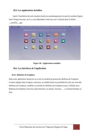 École Marocaine des Sciences de l’Ingénieur| Rapport de Stage 47
II.5. Les applications installées
Après l’installation de notre module shoeleven automatiquement on aura les modules figurer
dans l’image suivante, car il y a une dépendance entre aux (on l’a déclaré dans le fichier
manifest .pg).
Figure 28 : Applications installées
II.6. Les interfaces de l’application
II.6.1. Bulletins de l'employé
Dans notre application shoeleven on a créé un modèle de gestion des Bulletins de l'employé
Comme indiquer dans la figure ci-dessous, ce modèle donne la possibilité de créer une nouvelle
Bulletins de l’employé, modifier ou calculer les Bulletins de l'employé existe, il affiche aussi
Bulletins de l'employé selon leur statut (brulions, en attente, Termine, . . .) en format Kanban ou
liste.
 