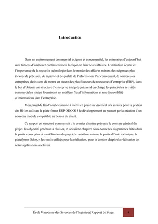 École Marocaine des Sciences de l’Ingénieur| Rapport de Stage 4
Introduction
Dans un environnement commercial exigeant et concurrentiel, les entreprises d’aujourd’hui
sont forcées d’améliorer continuellement la façon de faire leurs affaires. L’utilisation accrue et
l’importance de la nouvelle technologie dans le monde des affaires mènent des exigences plus
élevées de précision, de rapidité et de qualité de l’information. Par conséquent, de nombreuses
entreprises choisissent de mettre en œuvre des planificateurs de ressources d’entreprise (ERP), dans
le but d’obtenir une structure d’entreprise intégrée qui prend en charge les principales activités
commerciales tout en fournissant un meilleur flux d’informations et une disponibilité
d’informations dans l’entreprise.
Mon projet de fin d’année consiste à mettre en place un virement des salaires pour la gestion
des RH en utilisant la plate-forme ERP ODOO14 de développement en passant par la création d’un
nouveau module compatible au besoin du client.
Ce rapport est structuré comme suit : le premier chapitre présente le contexte général du
projet, les objectifs généraux à réaliser, le deuxième chapitre nous donne les diagrammes faites dans
la partie conception et modélisation du projet, le troisième entame la partie d'étude technique, la
plateforme Odoo, et les outils utilisés pour la réalisation, pour le dernier chapitre la réalisation de
notre application shoeleven.
 